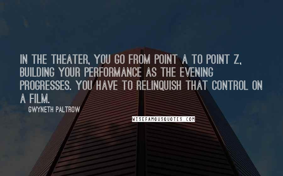 Gwyneth Paltrow Quotes: In the theater, you go from point A to point Z, building your performance as the evening progresses. You have to relinquish that control on a film.