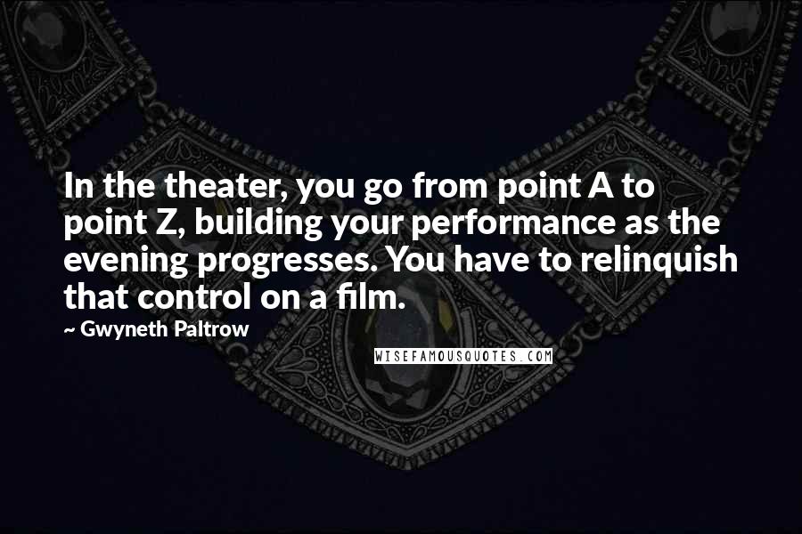 Gwyneth Paltrow Quotes: In the theater, you go from point A to point Z, building your performance as the evening progresses. You have to relinquish that control on a film.