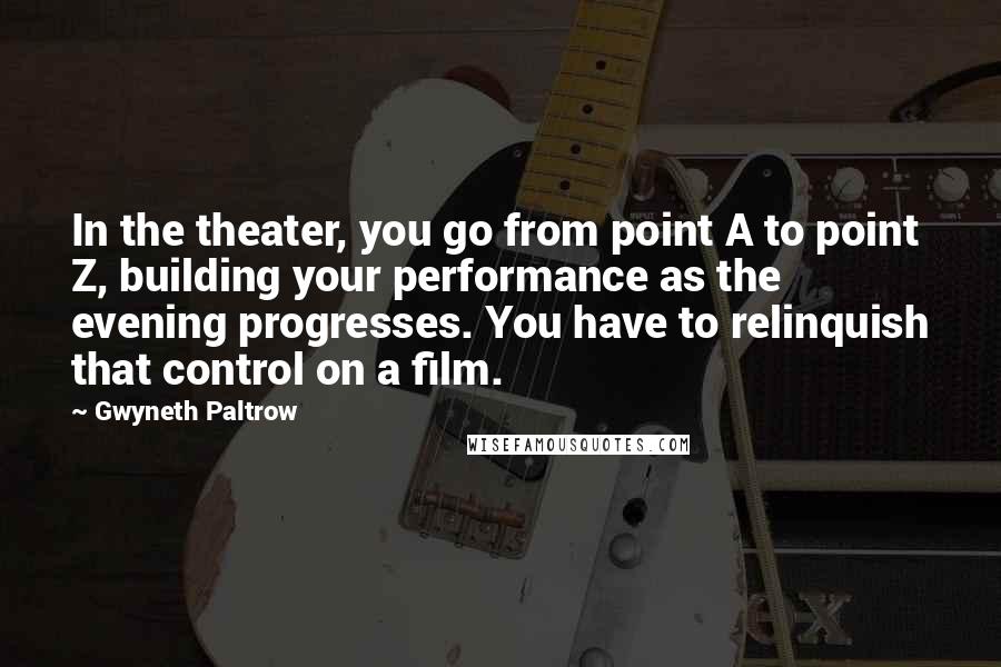 Gwyneth Paltrow Quotes: In the theater, you go from point A to point Z, building your performance as the evening progresses. You have to relinquish that control on a film.