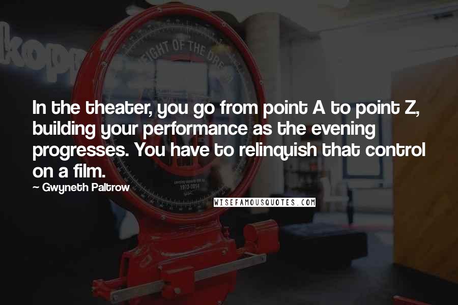 Gwyneth Paltrow Quotes: In the theater, you go from point A to point Z, building your performance as the evening progresses. You have to relinquish that control on a film.