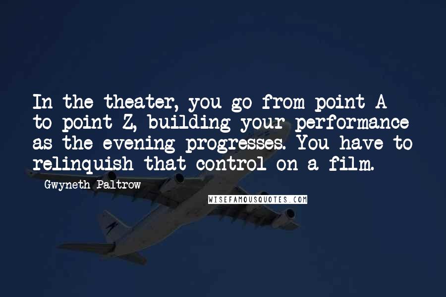 Gwyneth Paltrow Quotes: In the theater, you go from point A to point Z, building your performance as the evening progresses. You have to relinquish that control on a film.