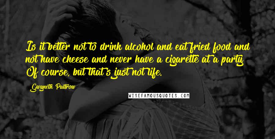 Gwyneth Paltrow Quotes: Is it better not to drink alcohol and eat fried food and not have cheese and never have a cigarette at a party? Of course, but that's just not life.