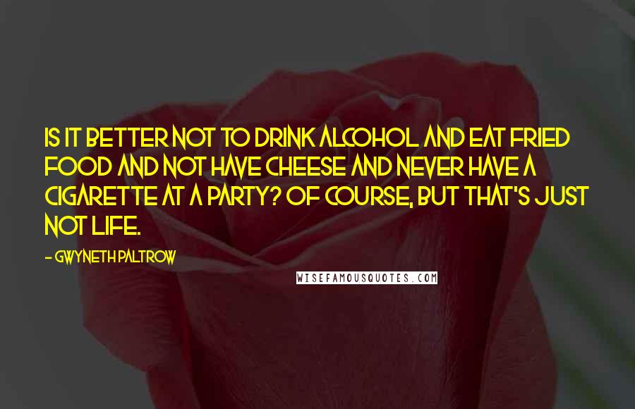 Gwyneth Paltrow Quotes: Is it better not to drink alcohol and eat fried food and not have cheese and never have a cigarette at a party? Of course, but that's just not life.