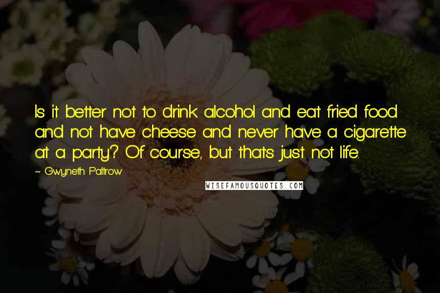 Gwyneth Paltrow Quotes: Is it better not to drink alcohol and eat fried food and not have cheese and never have a cigarette at a party? Of course, but that's just not life.