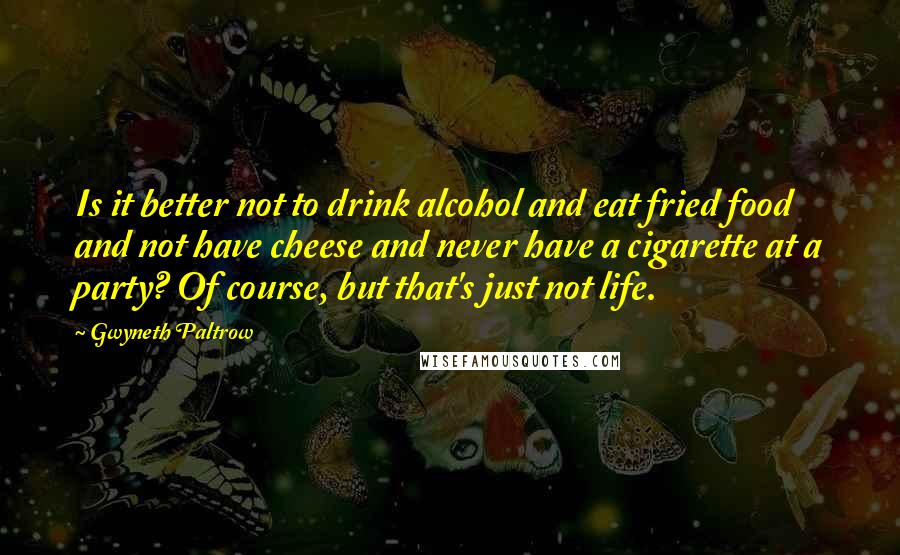 Gwyneth Paltrow Quotes: Is it better not to drink alcohol and eat fried food and not have cheese and never have a cigarette at a party? Of course, but that's just not life.