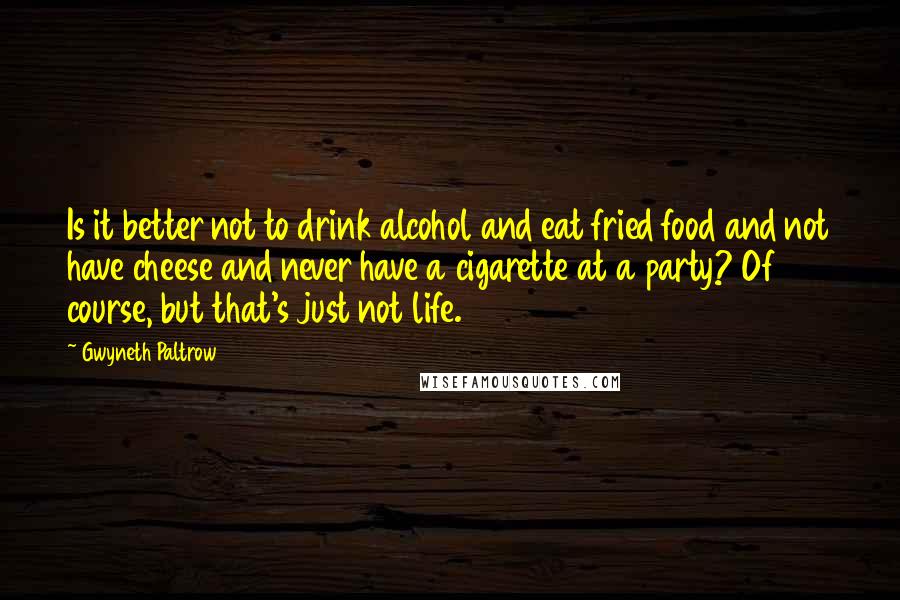 Gwyneth Paltrow Quotes: Is it better not to drink alcohol and eat fried food and not have cheese and never have a cigarette at a party? Of course, but that's just not life.