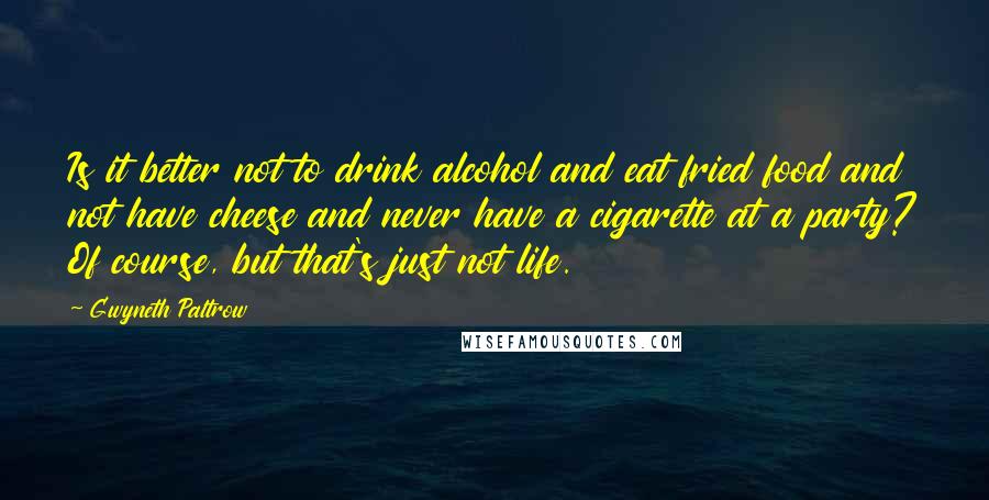 Gwyneth Paltrow Quotes: Is it better not to drink alcohol and eat fried food and not have cheese and never have a cigarette at a party? Of course, but that's just not life.