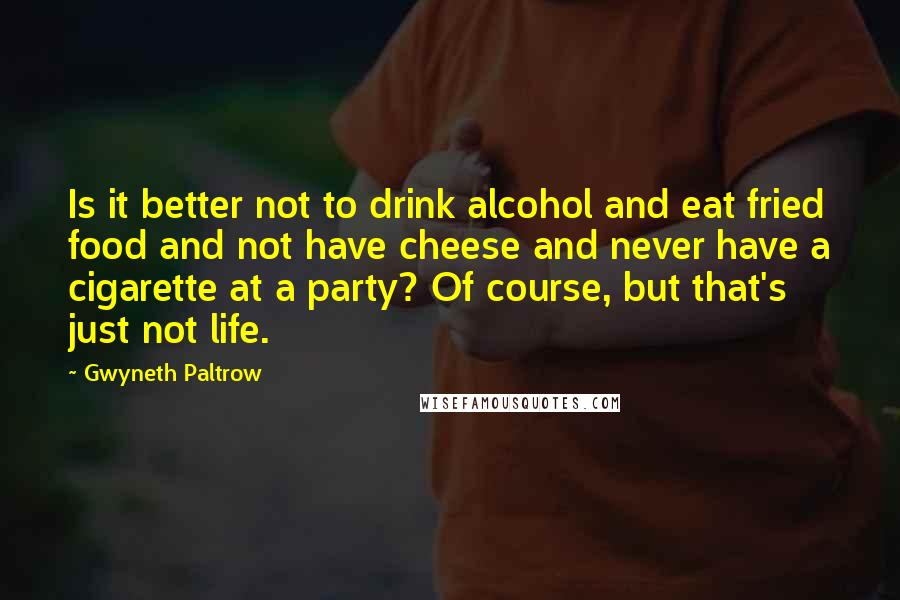 Gwyneth Paltrow Quotes: Is it better not to drink alcohol and eat fried food and not have cheese and never have a cigarette at a party? Of course, but that's just not life.