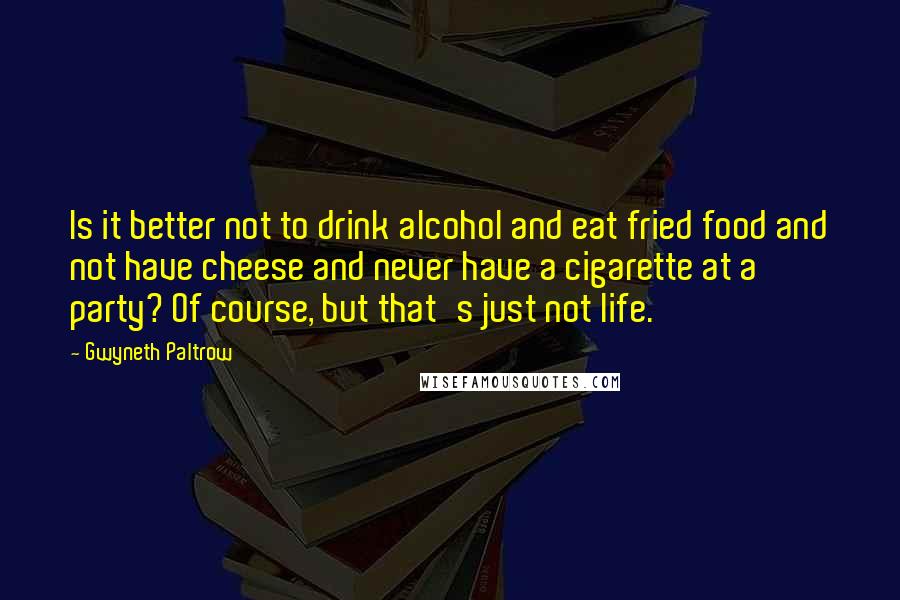 Gwyneth Paltrow Quotes: Is it better not to drink alcohol and eat fried food and not have cheese and never have a cigarette at a party? Of course, but that's just not life.