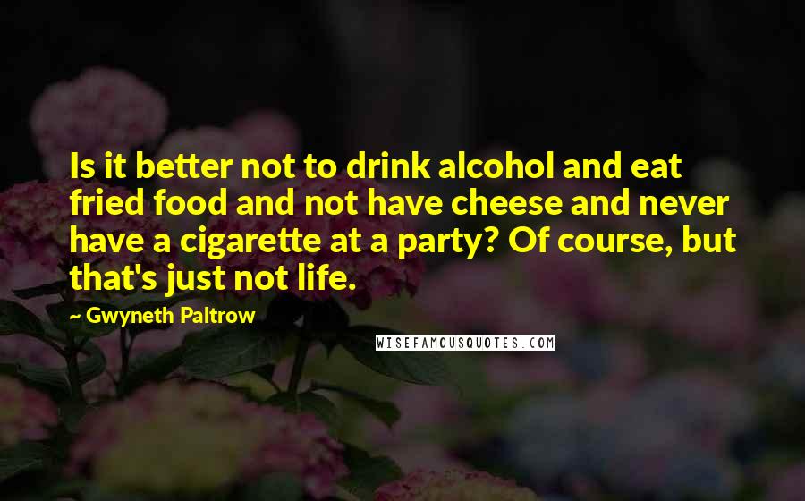 Gwyneth Paltrow Quotes: Is it better not to drink alcohol and eat fried food and not have cheese and never have a cigarette at a party? Of course, but that's just not life.