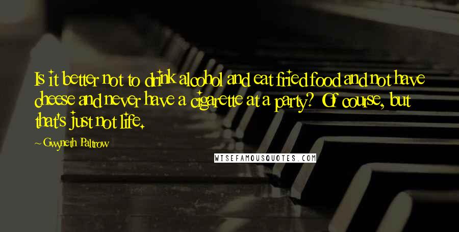 Gwyneth Paltrow Quotes: Is it better not to drink alcohol and eat fried food and not have cheese and never have a cigarette at a party? Of course, but that's just not life.