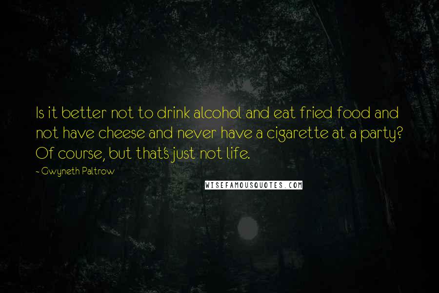 Gwyneth Paltrow Quotes: Is it better not to drink alcohol and eat fried food and not have cheese and never have a cigarette at a party? Of course, but that's just not life.