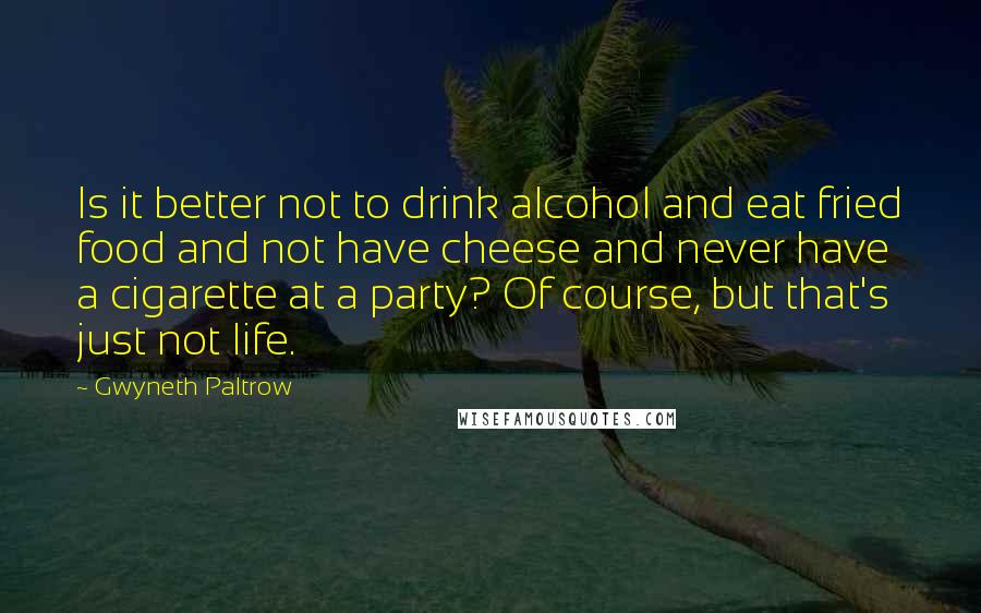 Gwyneth Paltrow Quotes: Is it better not to drink alcohol and eat fried food and not have cheese and never have a cigarette at a party? Of course, but that's just not life.