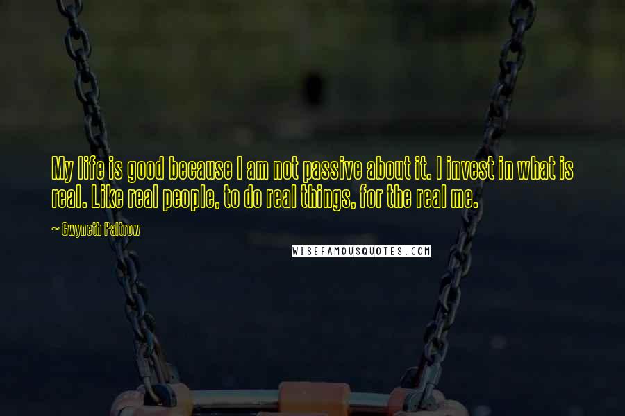 Gwyneth Paltrow Quotes: My life is good because I am not passive about it. I invest in what is real. Like real people, to do real things, for the real me.