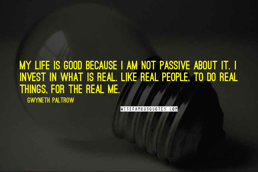 Gwyneth Paltrow Quotes: My life is good because I am not passive about it. I invest in what is real. Like real people, to do real things, for the real me.