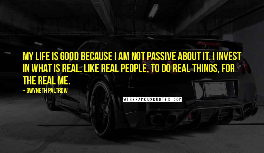 Gwyneth Paltrow Quotes: My life is good because I am not passive about it. I invest in what is real. Like real people, to do real things, for the real me.