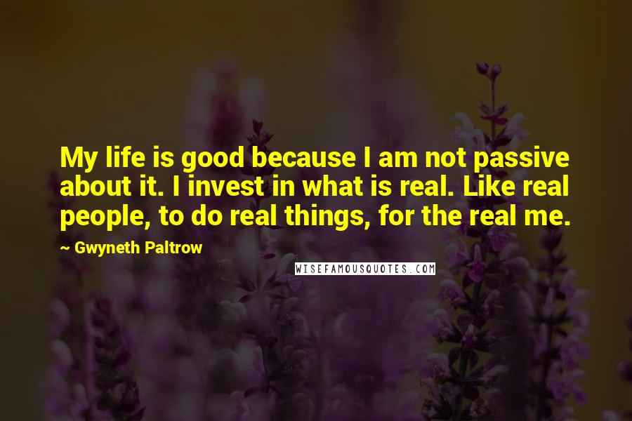 Gwyneth Paltrow Quotes: My life is good because I am not passive about it. I invest in what is real. Like real people, to do real things, for the real me.