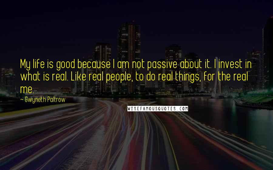 Gwyneth Paltrow Quotes: My life is good because I am not passive about it. I invest in what is real. Like real people, to do real things, for the real me.