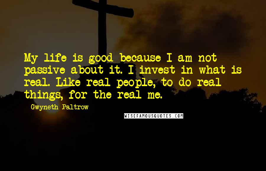 Gwyneth Paltrow Quotes: My life is good because I am not passive about it. I invest in what is real. Like real people, to do real things, for the real me.