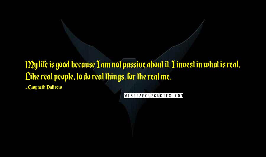 Gwyneth Paltrow Quotes: My life is good because I am not passive about it. I invest in what is real. Like real people, to do real things, for the real me.