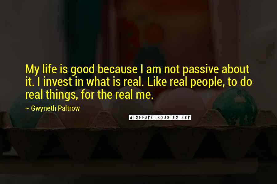 Gwyneth Paltrow Quotes: My life is good because I am not passive about it. I invest in what is real. Like real people, to do real things, for the real me.