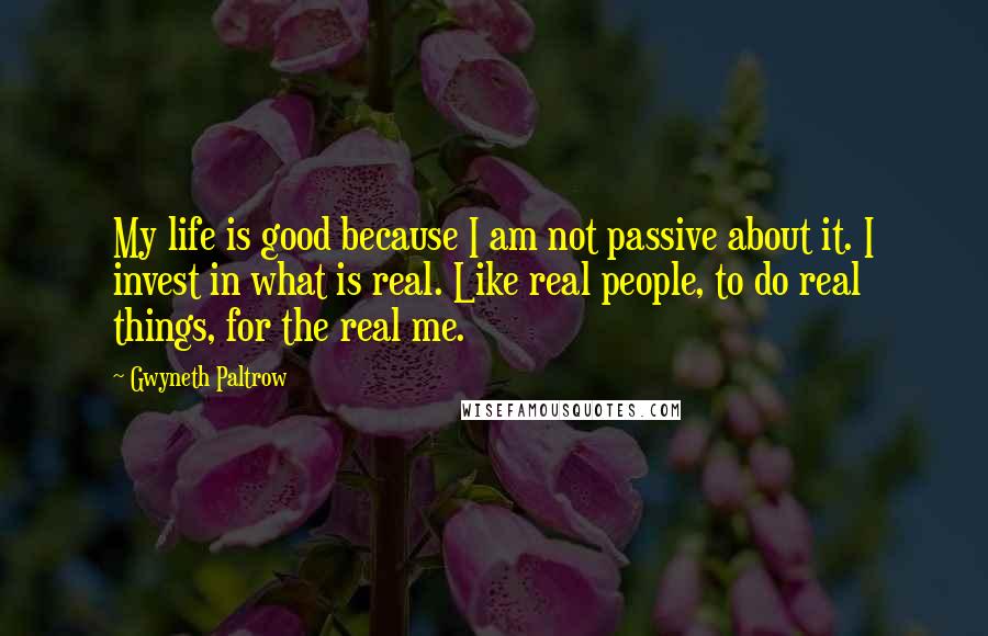 Gwyneth Paltrow Quotes: My life is good because I am not passive about it. I invest in what is real. Like real people, to do real things, for the real me.