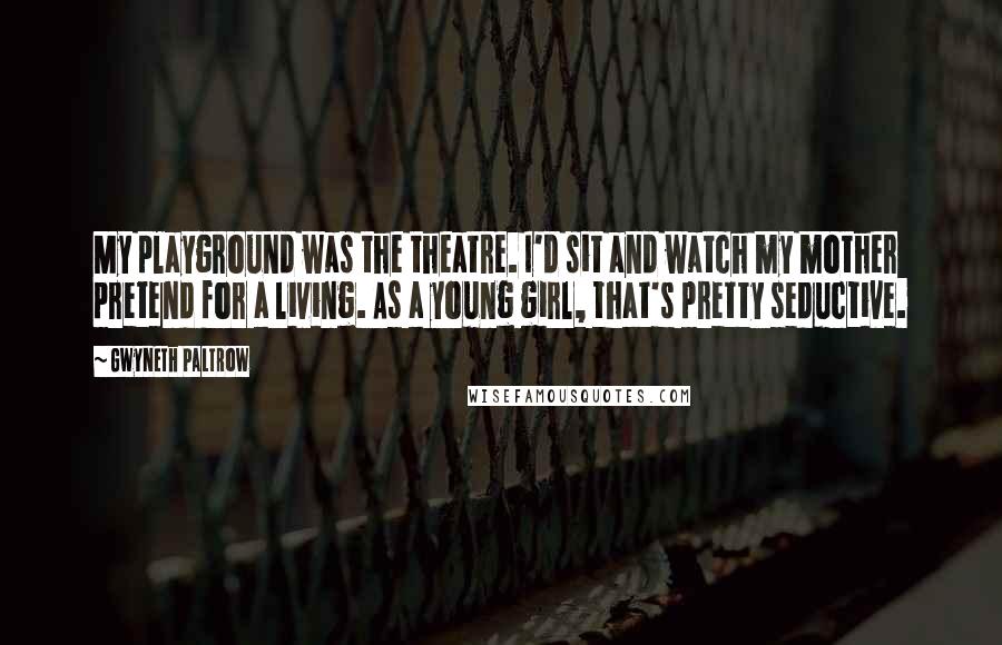 Gwyneth Paltrow Quotes: My playground was the theatre. I'd sit and watch my mother pretend for a living. As a young girl, that's pretty seductive.