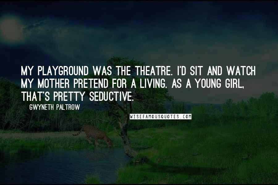 Gwyneth Paltrow Quotes: My playground was the theatre. I'd sit and watch my mother pretend for a living. As a young girl, that's pretty seductive.