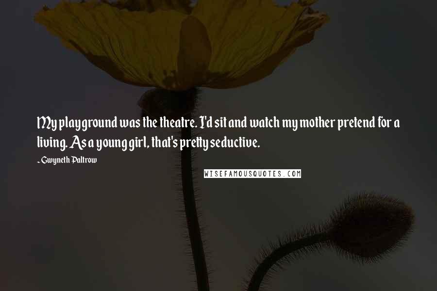 Gwyneth Paltrow Quotes: My playground was the theatre. I'd sit and watch my mother pretend for a living. As a young girl, that's pretty seductive.