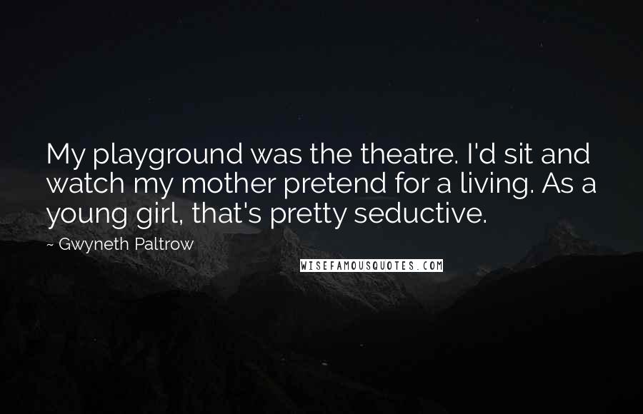 Gwyneth Paltrow Quotes: My playground was the theatre. I'd sit and watch my mother pretend for a living. As a young girl, that's pretty seductive.