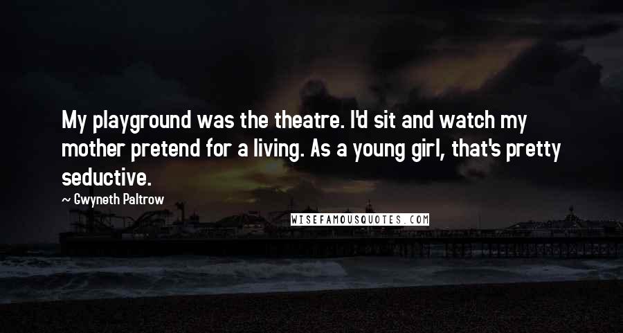 Gwyneth Paltrow Quotes: My playground was the theatre. I'd sit and watch my mother pretend for a living. As a young girl, that's pretty seductive.