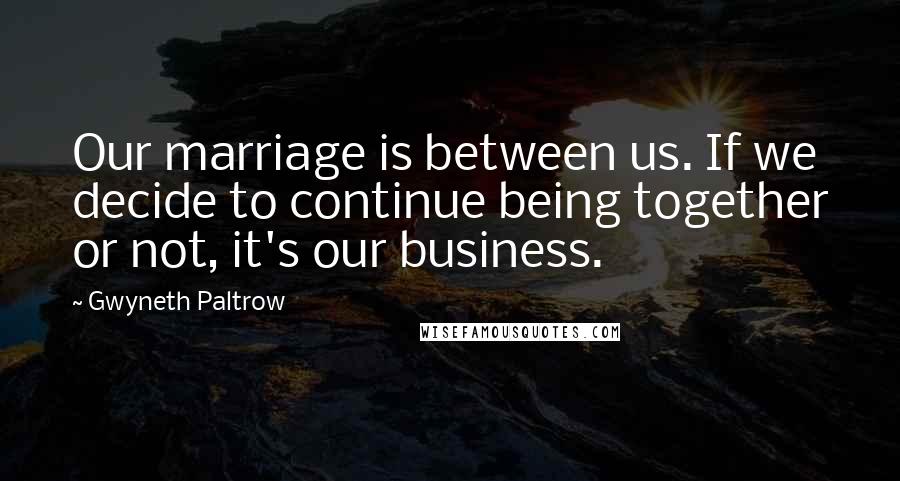 Gwyneth Paltrow Quotes: Our marriage is between us. If we decide to continue being together or not, it's our business.