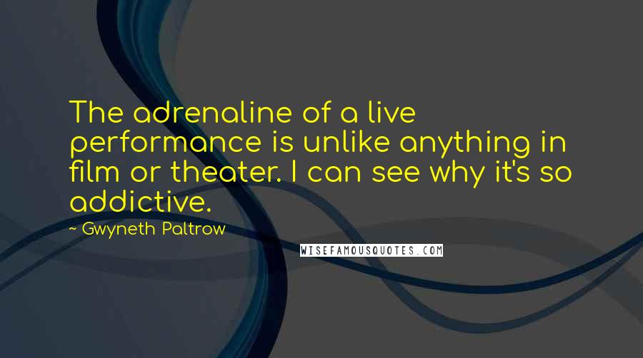 Gwyneth Paltrow Quotes: The adrenaline of a live performance is unlike anything in film or theater. I can see why it's so addictive.