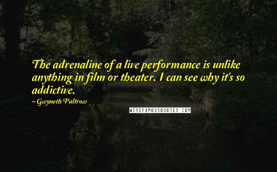 Gwyneth Paltrow Quotes: The adrenaline of a live performance is unlike anything in film or theater. I can see why it's so addictive.