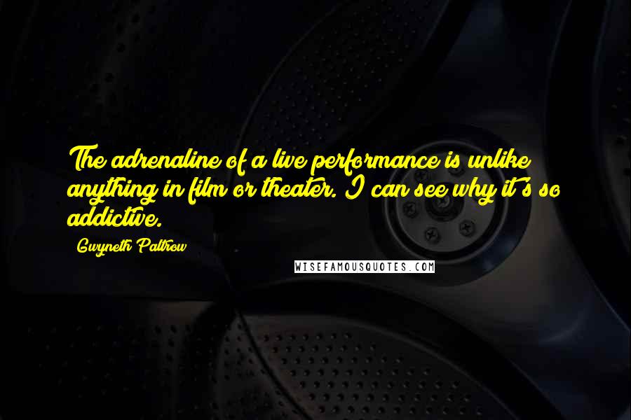 Gwyneth Paltrow Quotes: The adrenaline of a live performance is unlike anything in film or theater. I can see why it's so addictive.