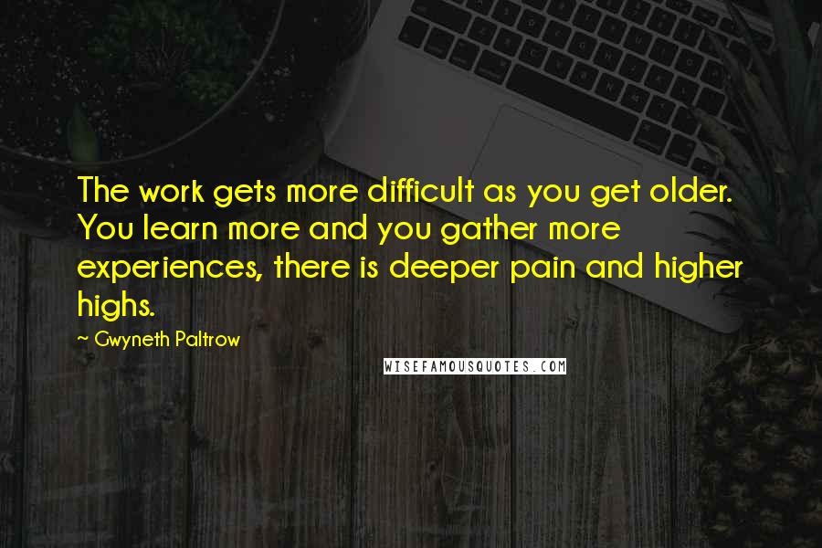 Gwyneth Paltrow Quotes: The work gets more difficult as you get older. You learn more and you gather more experiences, there is deeper pain and higher highs.