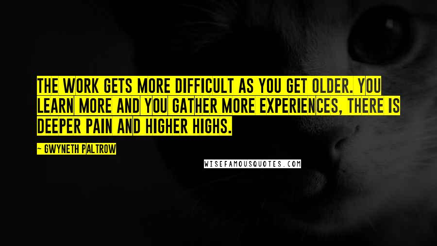 Gwyneth Paltrow Quotes: The work gets more difficult as you get older. You learn more and you gather more experiences, there is deeper pain and higher highs.