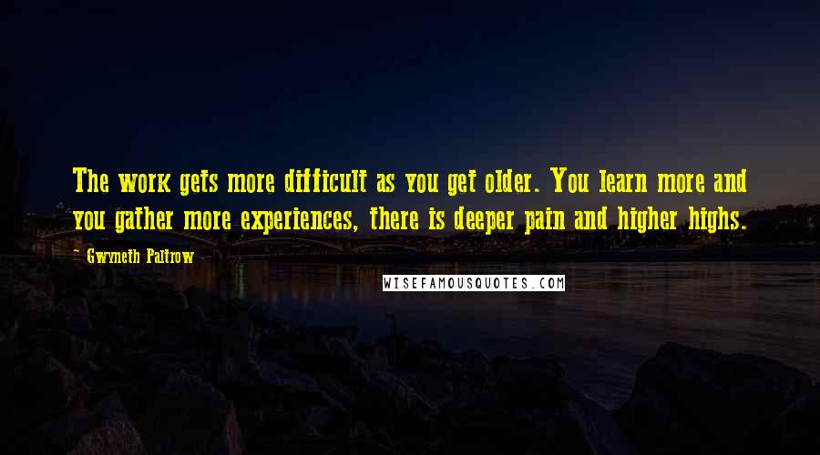 Gwyneth Paltrow Quotes: The work gets more difficult as you get older. You learn more and you gather more experiences, there is deeper pain and higher highs.