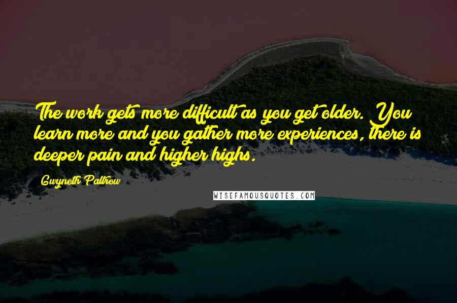 Gwyneth Paltrow Quotes: The work gets more difficult as you get older. You learn more and you gather more experiences, there is deeper pain and higher highs.