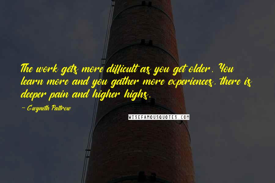 Gwyneth Paltrow Quotes: The work gets more difficult as you get older. You learn more and you gather more experiences, there is deeper pain and higher highs.