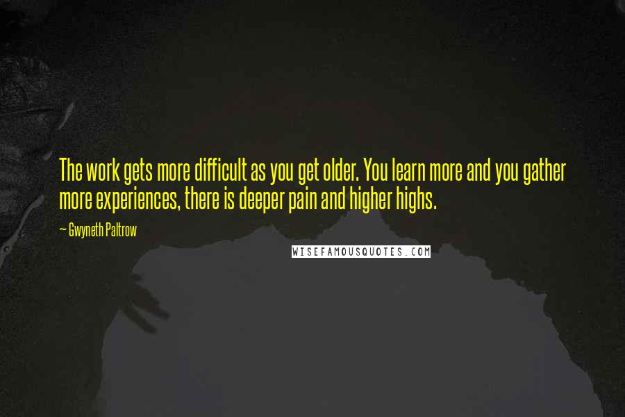 Gwyneth Paltrow Quotes: The work gets more difficult as you get older. You learn more and you gather more experiences, there is deeper pain and higher highs.