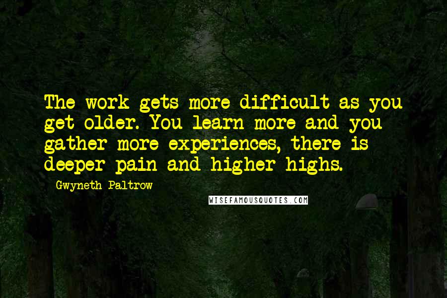 Gwyneth Paltrow Quotes: The work gets more difficult as you get older. You learn more and you gather more experiences, there is deeper pain and higher highs.