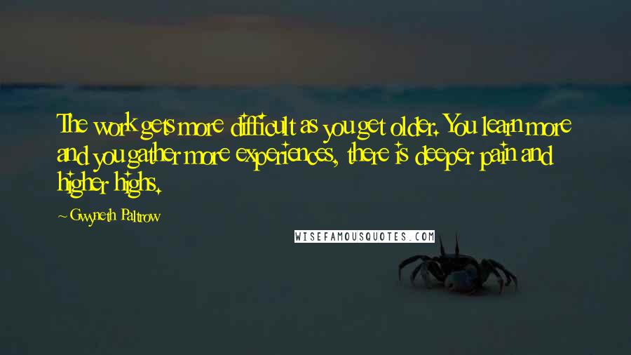 Gwyneth Paltrow Quotes: The work gets more difficult as you get older. You learn more and you gather more experiences, there is deeper pain and higher highs.