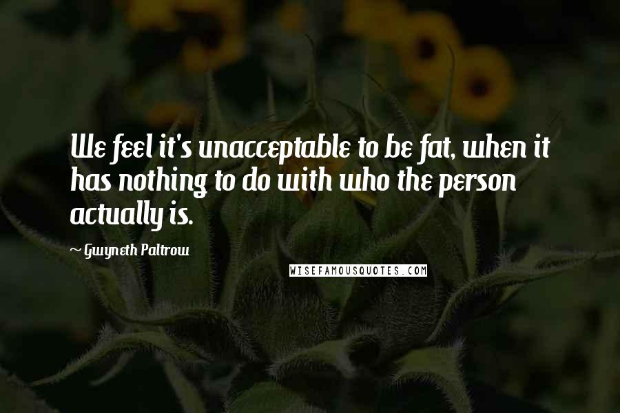 Gwyneth Paltrow Quotes: We feel it's unacceptable to be fat, when it has nothing to do with who the person actually is.