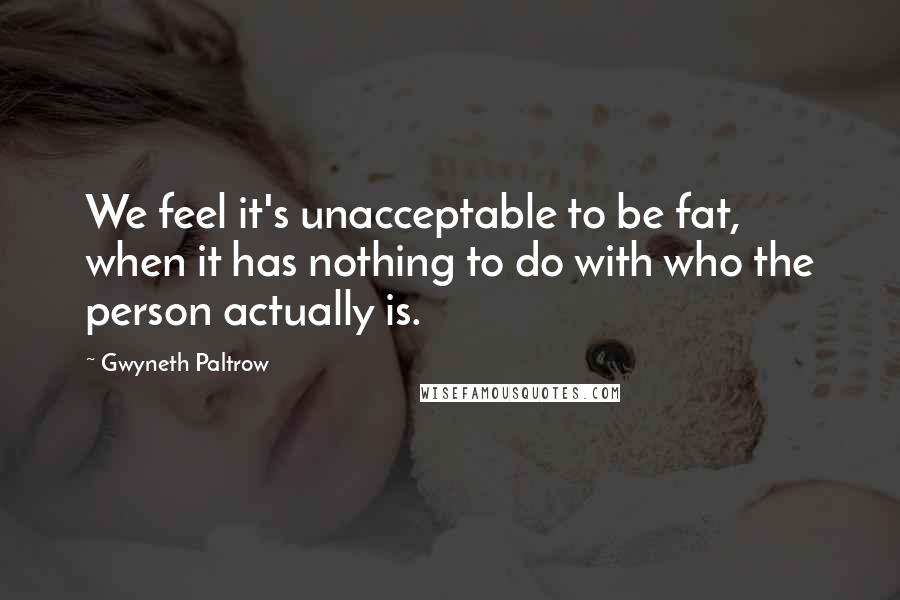 Gwyneth Paltrow Quotes: We feel it's unacceptable to be fat, when it has nothing to do with who the person actually is.