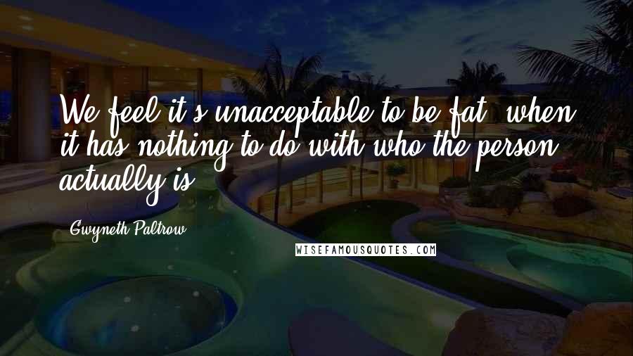 Gwyneth Paltrow Quotes: We feel it's unacceptable to be fat, when it has nothing to do with who the person actually is.
