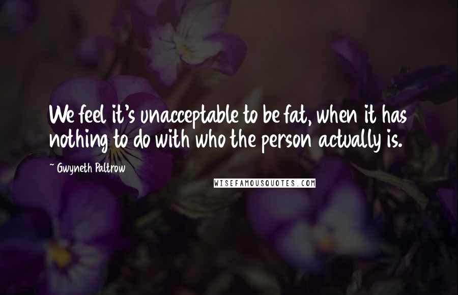 Gwyneth Paltrow Quotes: We feel it's unacceptable to be fat, when it has nothing to do with who the person actually is.