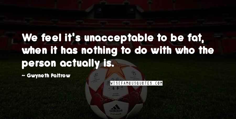 Gwyneth Paltrow Quotes: We feel it's unacceptable to be fat, when it has nothing to do with who the person actually is.