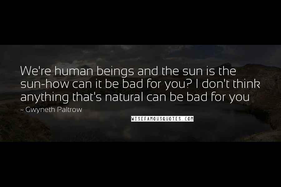 Gwyneth Paltrow Quotes: We're human beings and the sun is the sun-how can it be bad for you? I don't think anything that's natural can be bad for you