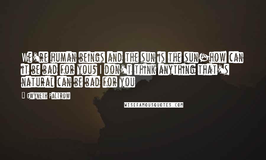 Gwyneth Paltrow Quotes: We're human beings and the sun is the sun-how can it be bad for you? I don't think anything that's natural can be bad for you